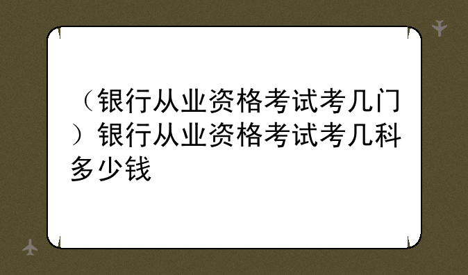 （银行从业资格考试考几门）银行从业资格考试考几科多少钱