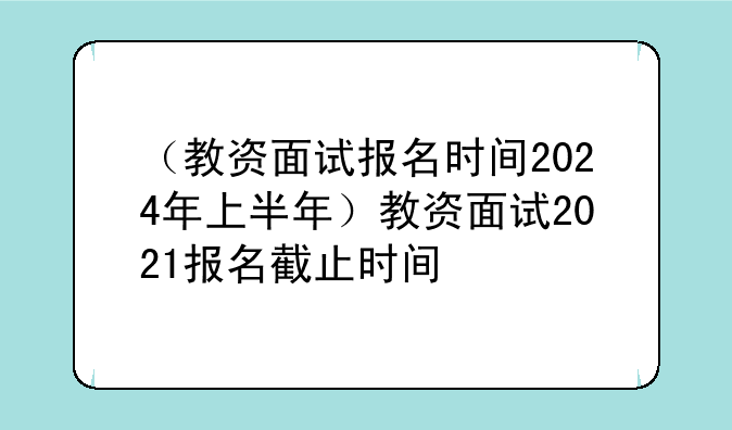 （教资面试报名时间2024年上半年）教资面试2021报名截止时间