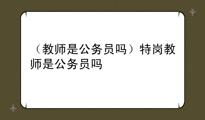 （教师是公务员吗）特岗教师是公务员吗