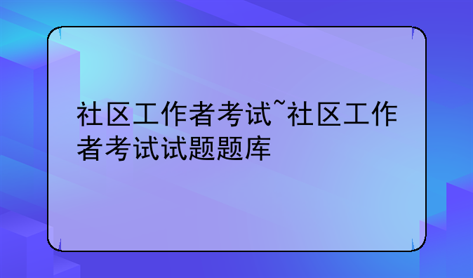 社区工作者考试~社区工作者考试试题题库