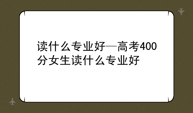 读什么专业好—高考400分女生读什么专业好