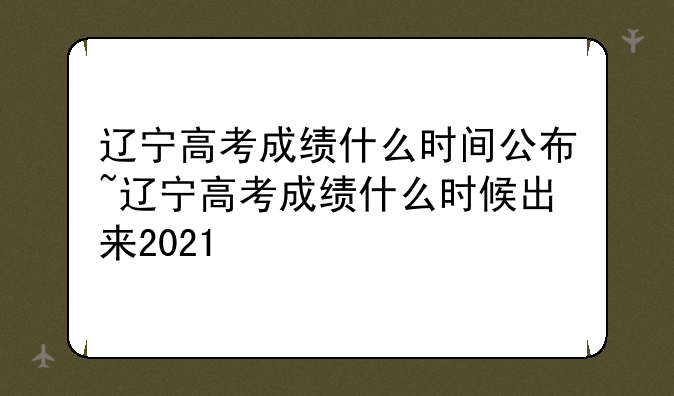 辽宁高考成绩什么时间公布~辽宁高考成绩什么时候出来2021