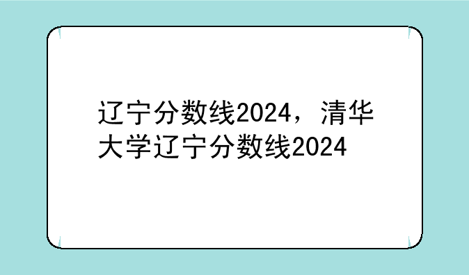 辽宁分数线2024，清华大学辽宁分数线2024