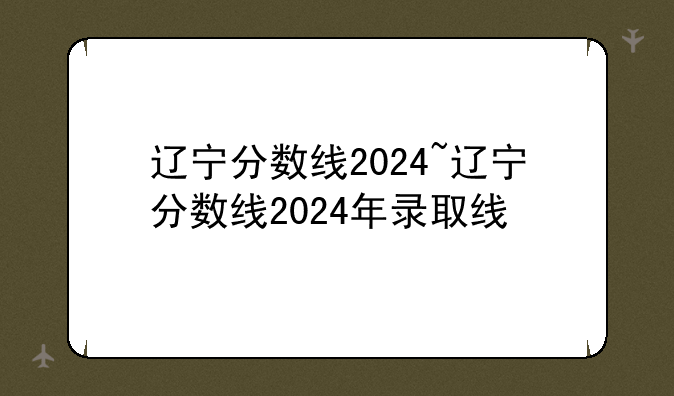 辽宁分数线2024~辽宁分数线2024年录取线