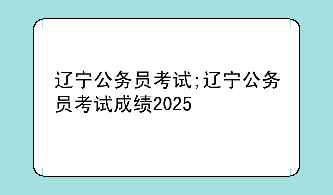 辽宁公务员考试;辽宁公务员考试成绩2025
