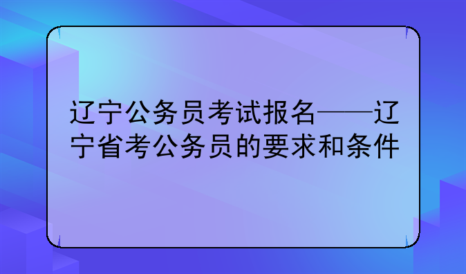 辽宁公务员考试报名——辽宁省考公务员的要求和条件