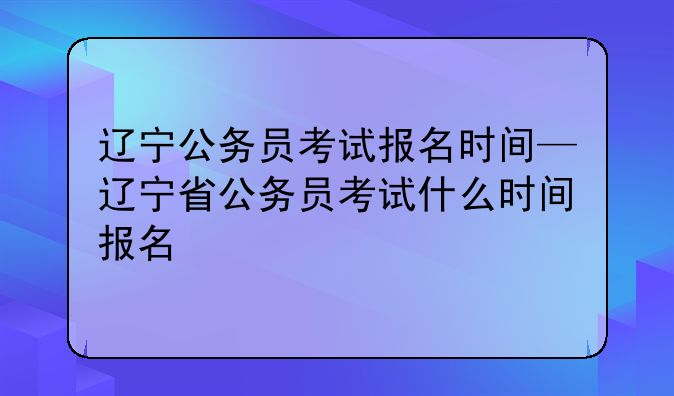 辽宁公务员考试报名时间—辽宁省公务员考试什么时间报名