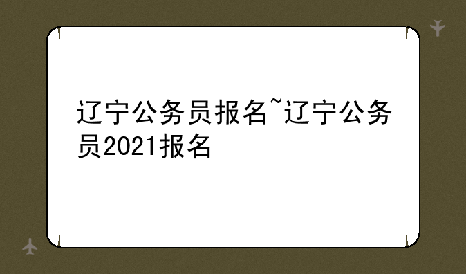 辽宁公务员报名~辽宁公务员2021报名