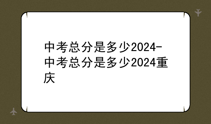 中考总分是多少2024-中考总分是多少2024重庆