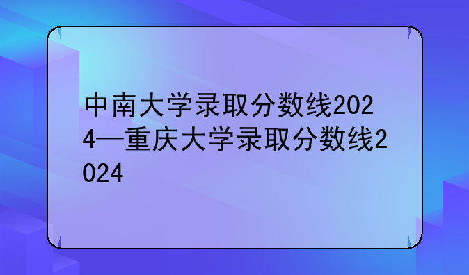 中南大学录取分数线2024—重庆大学录取分数线2024