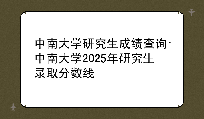 中南大学研究生成绩查询:中南大学2025年研究生录取分数线