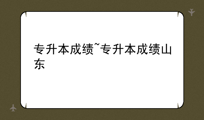 专升本成绩~专升本成绩山东