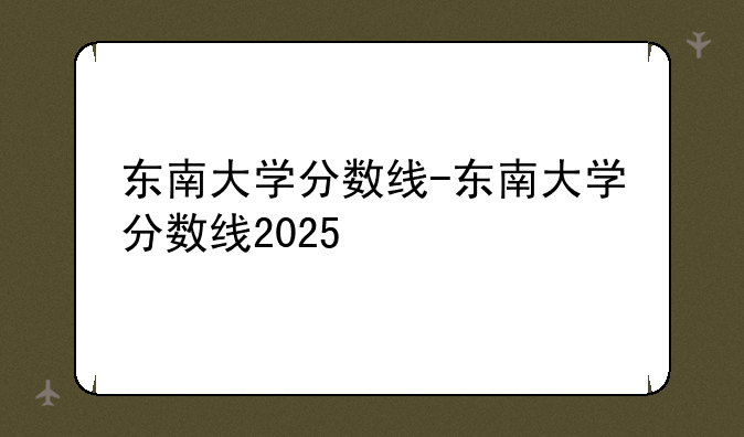 东南大学分数线-东南大学分数线2025