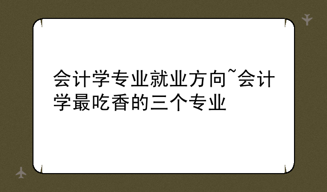 会计学专业就业方向~会计学最吃香的三个专业