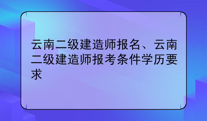 云南二级建造师报名、云南二级建造师报考条件学历要求