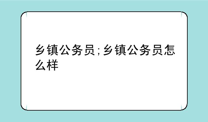 乡镇公务员;乡镇公务员怎么样