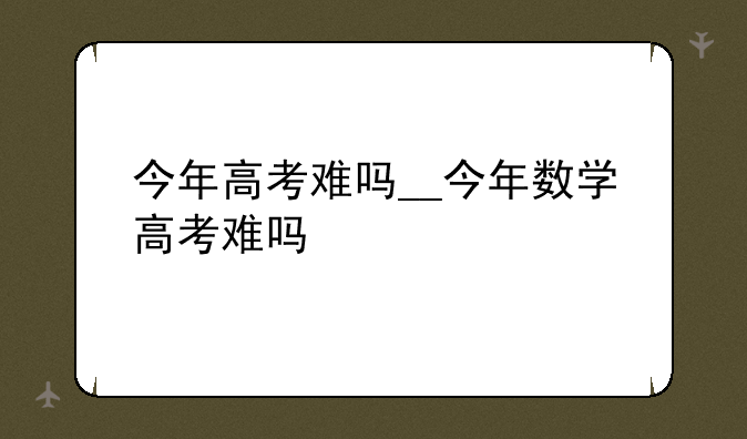今年高考难吗__今年数学高考难吗