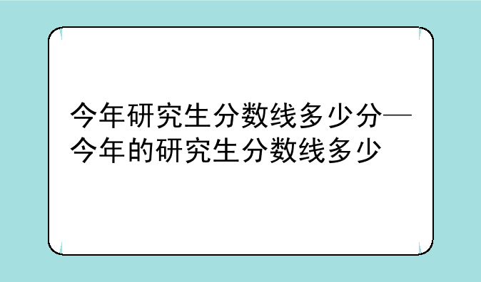 今年研究生分数线多少分—今年的研究生分数线多少