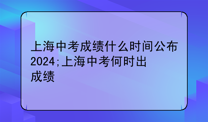 上海中考成绩什么时间公布2024;上海中考何时出成绩