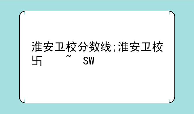 淮安卫校分数线;淮安卫校单招分数线