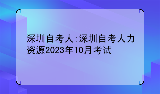 深圳自考人:深圳自考人力资源2023年10月考试