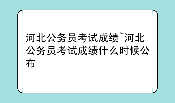 河北公务员考试成绩~河北公务员考试成绩什么时候公布