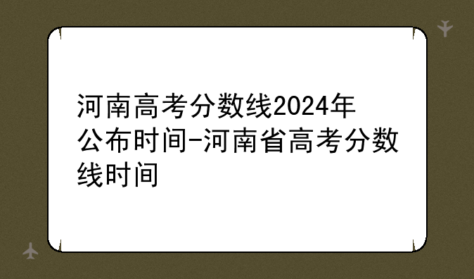 河南高考分数线2024年公布时间-河南省高考分数线时间