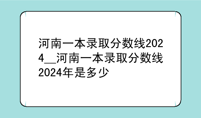 河南一本录取分数线2024__河南一本录取分数线2024年是多少