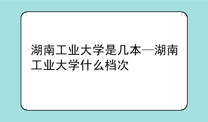 湖南工业大学是几本—湖南工业大学什么档次