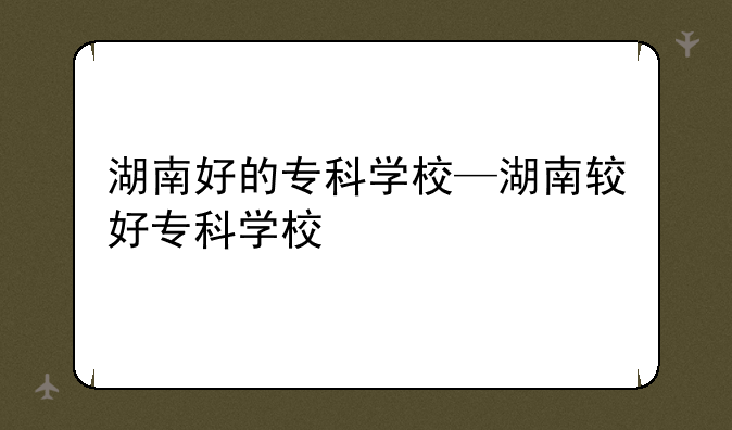 湖南好的专科学校—湖南较好专科学校