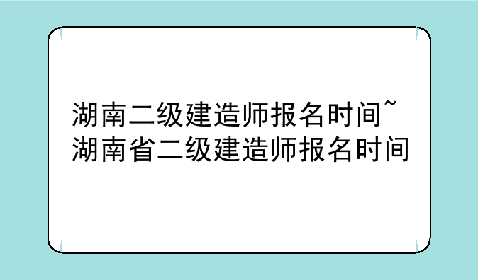 湖南二级建造师报名时间~湖南省二级建造师报名时间