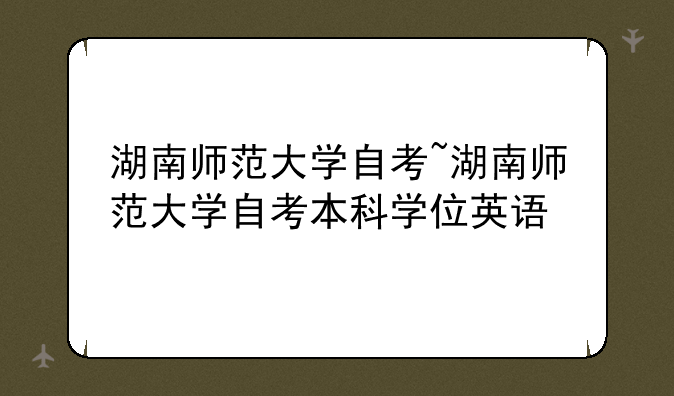 湖南师范大学自考~湖南师范大学自考本科学位英语