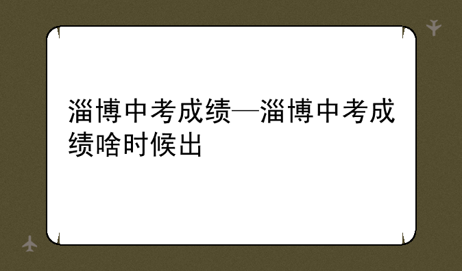 淄博中考成绩—淄博中考成绩啥时候出