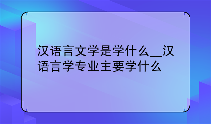 汉语言文学是学什么__汉语言学专业主要学什么