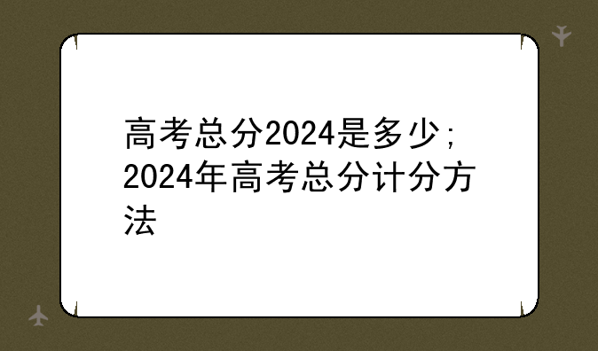 高考总分2024是多少;2024年高考总分计分方法