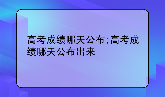 高考成绩哪天公布;高考成绩哪天公布出来