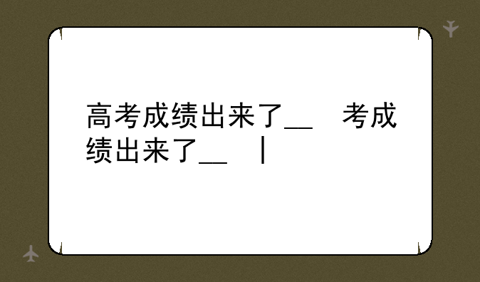 高考成绩出来了__高考成绩出来了吗2025年的?