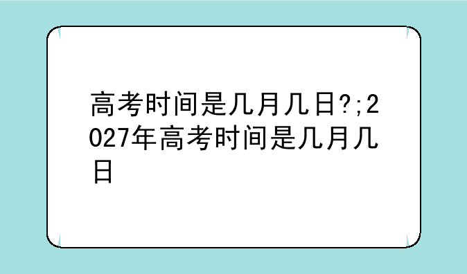高考时间是几月几日?;2027年高考时间是几月几日
