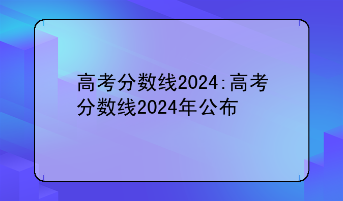 高考分数线2024:高考分数线2024年公布