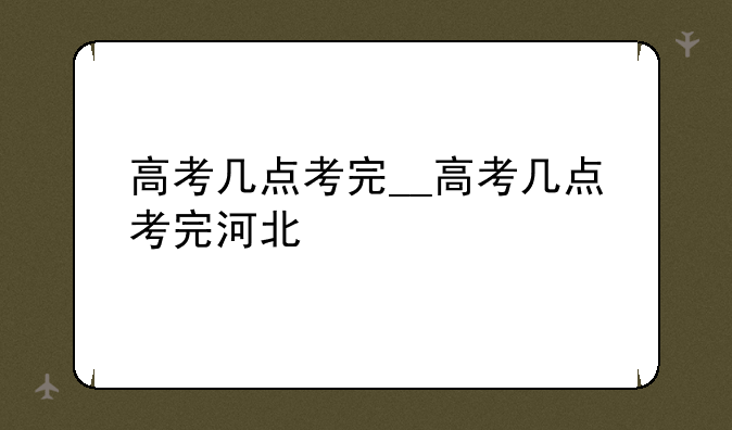 高考几点考完__高考几点考完河北