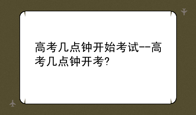 高考几点钟开始考试--高考几点钟开考?