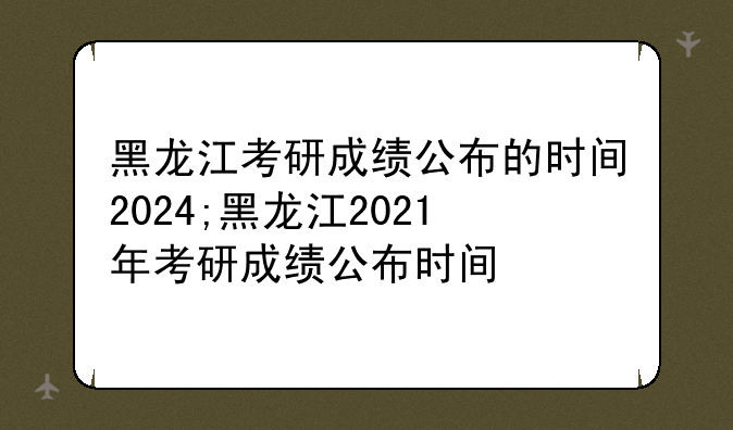 黑龙江考研成绩公布的时间2024;黑龙江2021年考研成绩公布时间