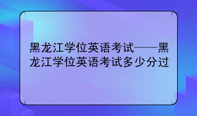 黑龙江学位英语考试——黑龙江学位英语考试多少分过