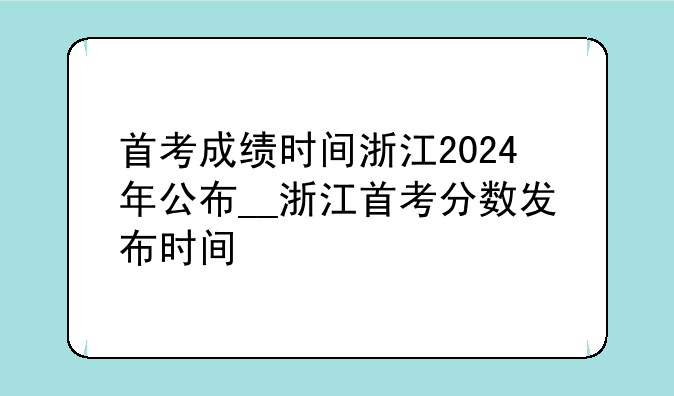 首考成绩时间浙江2024年公布__浙江首考分数发布时间