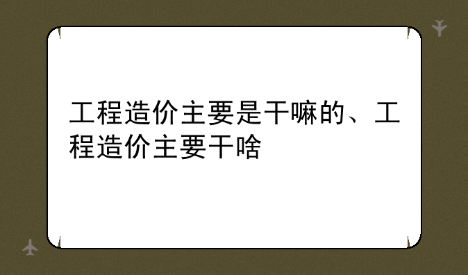 工程造价主要是干嘛的、工程造价主要干啥