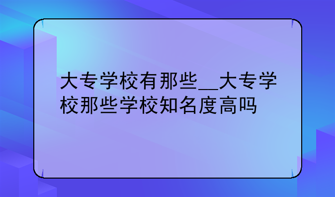 大专学校有那些__大专学校那些学校知名度高吗