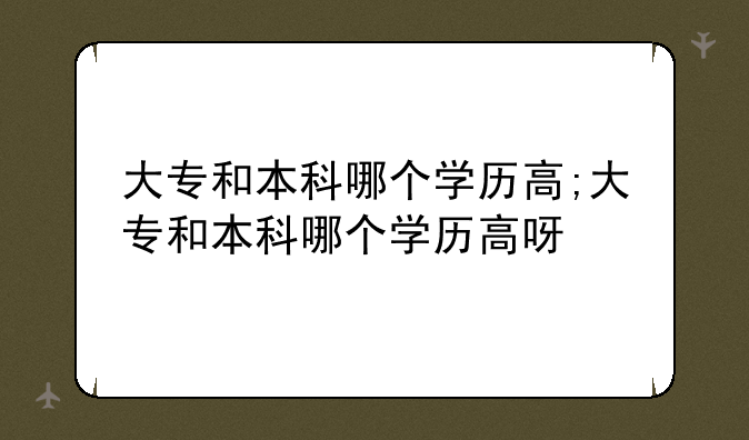 大专和本科哪个学历高;大专和本科哪个学历高呀