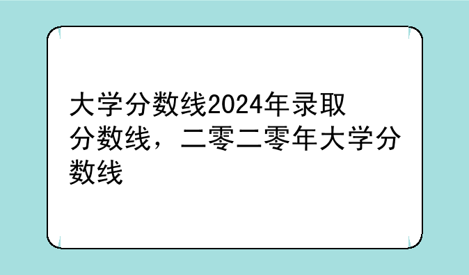 大学分数线2024年录取分数线，二零二零年大学分数线