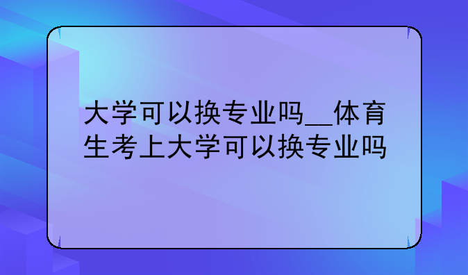 大学可以换专业吗__体育生考上大学可以换专业吗