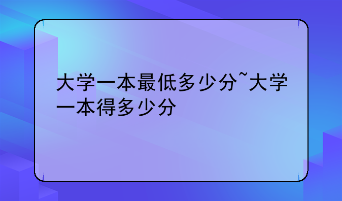 大学一本最低多少分~大学一本得多少分